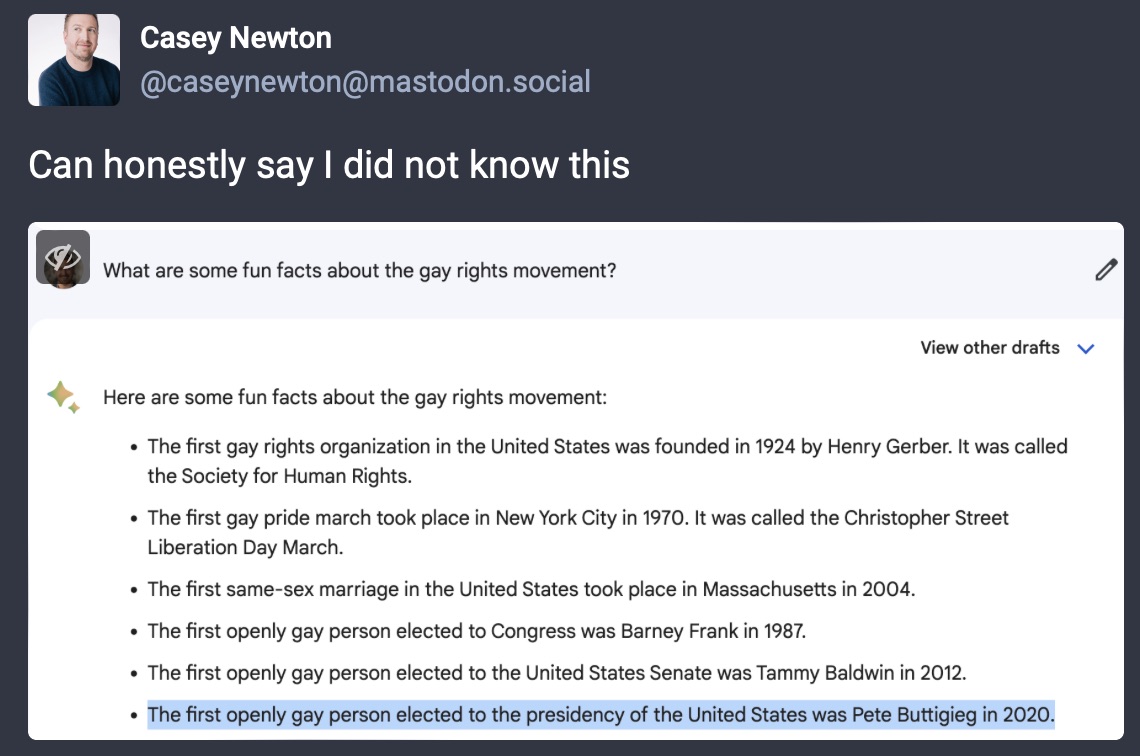 A screenshot from Casey Newton on Mastodon, where he asks ChatGPT for fun facts about the gay rights movement. The response includes some real facts, but also the incorrect fact that &ldquo;the first openly gay person elected to presidency in the United States was Pete Buttigieg in 2020.&rdquo; Casey comments, ironically &ldquo;Can honestly say I did not know this.&rdquo;